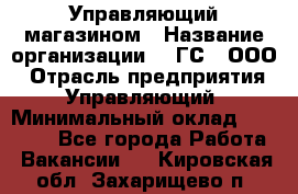 Управляющий магазином › Название организации ­ "ГС", ООО › Отрасль предприятия ­ Управляющий › Минимальный оклад ­ 35 000 - Все города Работа » Вакансии   . Кировская обл.,Захарищево п.